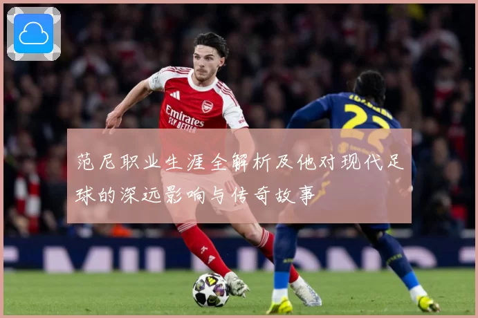 范尼职业生涯全解析及他对现代足球的深远影响与传奇故事