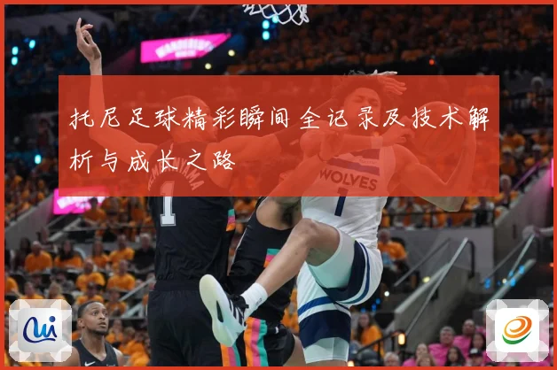 托尼足球精彩瞬间全记录及技术解析与成长之路