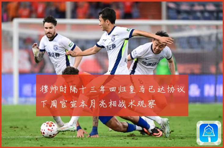穆帅时隔十三年回归皇马已达协议下周官宣本月亮相战术观察