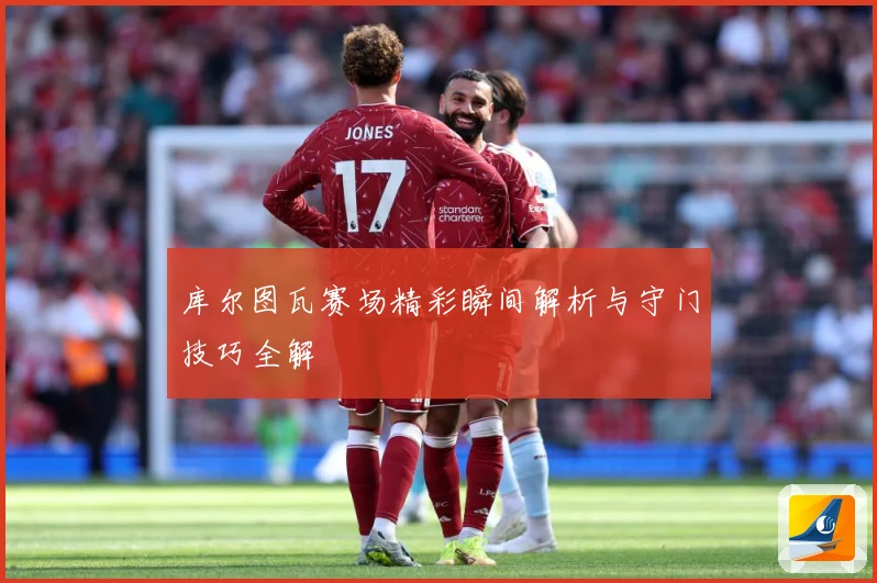 库尔图瓦赛场精彩瞬间解析与守门技巧全解