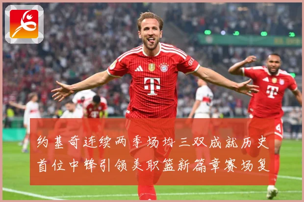 约基奇连续两季场均三双成就历史首位中锋引领美职篮新篇章赛场复盘