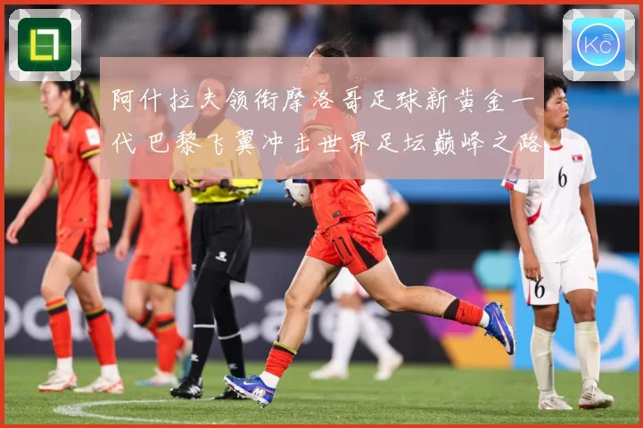 阿什拉夫领衔摩洛哥足球新黄金一代 巴黎飞翼冲击世界足坛巅峰之路