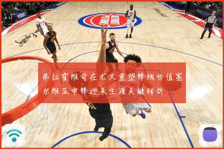 弗拉霍维奇在尤文重塑锋线价值塞尔维亚中锋迎来生涯关键转折
