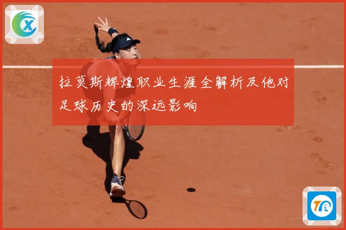 拉莫斯辉煌职业生涯全解析及他对足球历史的深远影响