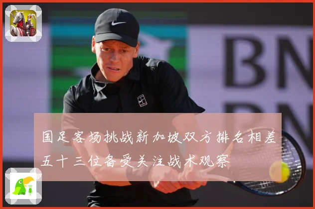 国足客场挑战新加坡双方排名相差五十三位备受关注战术观察