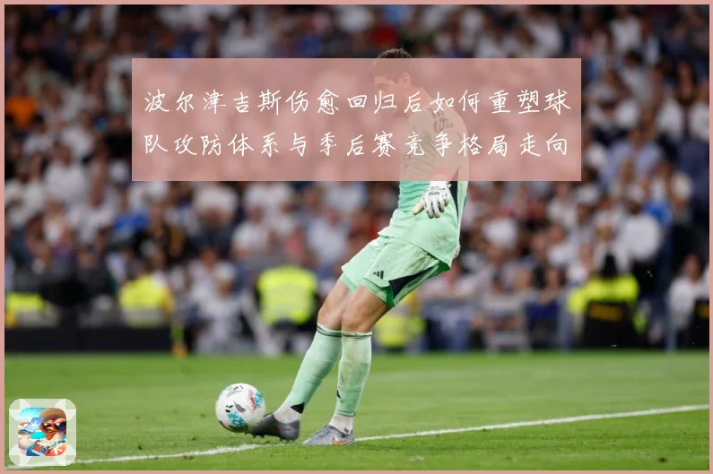 波尔津吉斯伤愈回归后如何重塑球队攻防体系与季后赛竞争格局走向