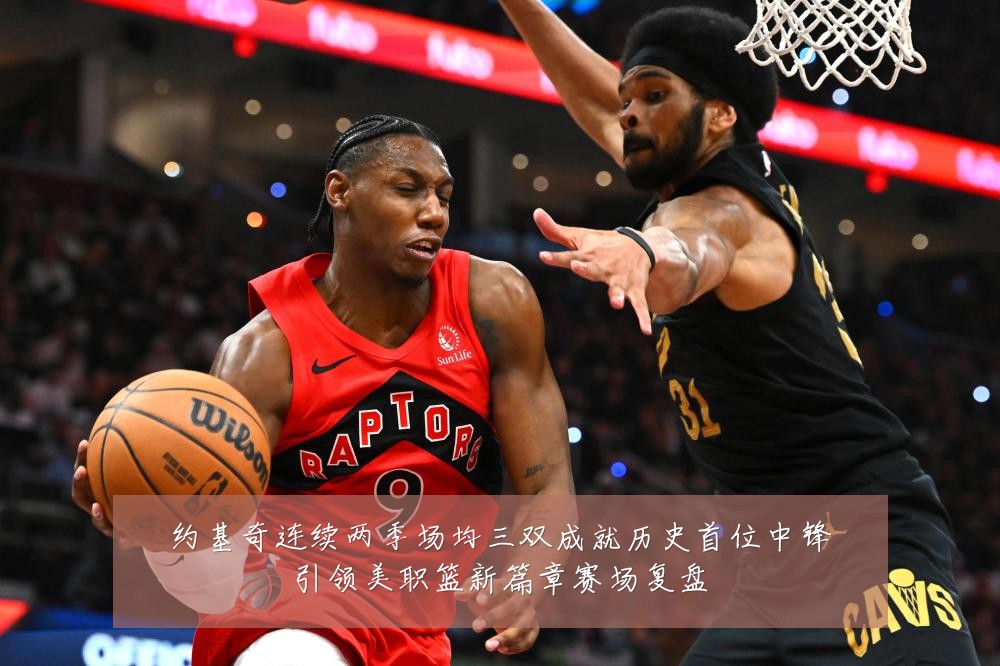 约基奇连续两季场均三双成就历史首位中锋引领美职篮新篇章赛场复盘